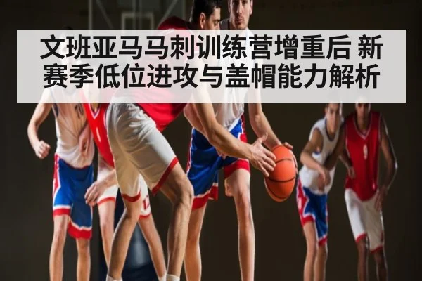 文班亚马马刺训练营增重后 新赛季低位进攻与盖帽能力解析